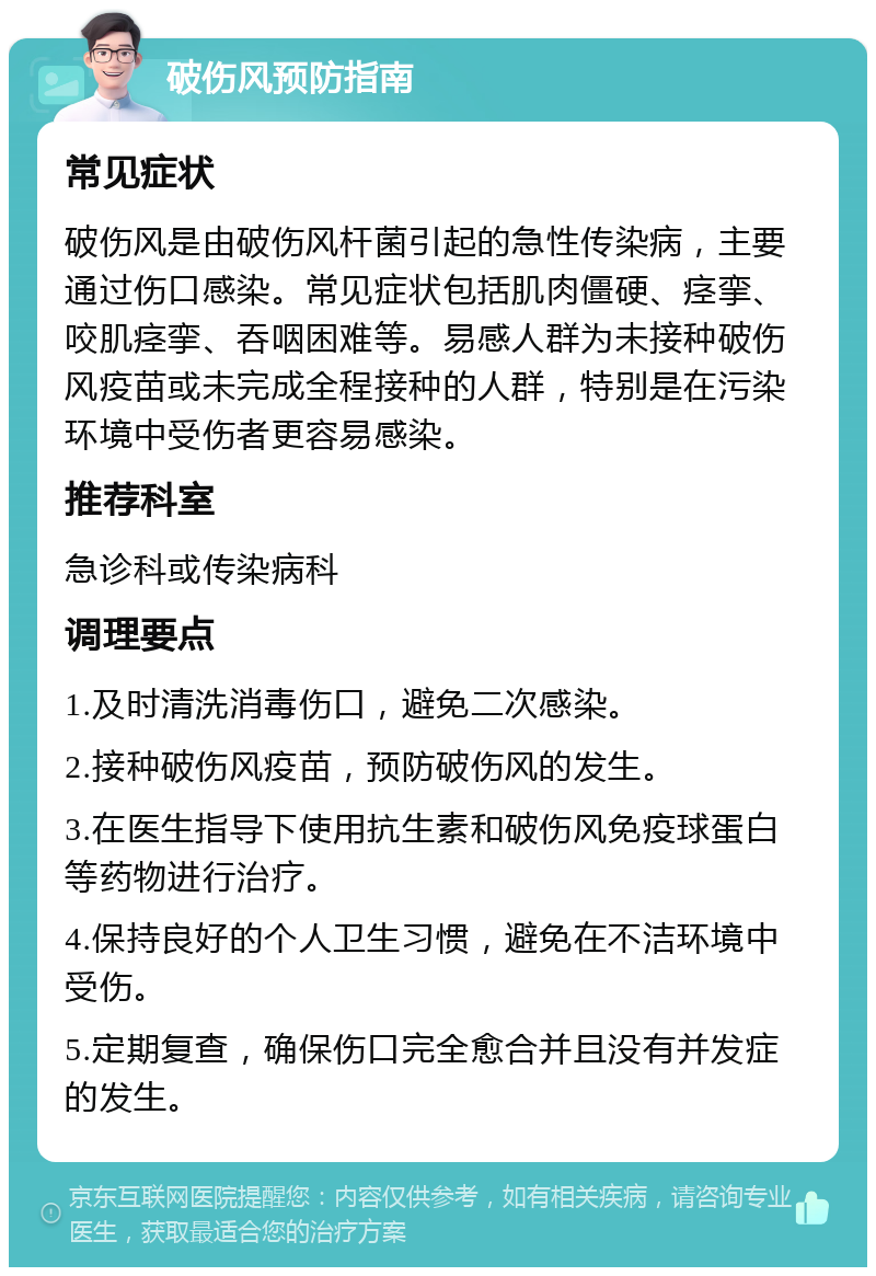 破伤风预防指南 常见症状 破伤风是由破伤风杆菌引起的急性传染病，主要通过伤口感染。常见症状包括肌肉僵硬、痉挛、咬肌痉挛、吞咽困难等。易感人群为未接种破伤风疫苗或未完成全程接种的人群，特别是在污染环境中受伤者更容易感染。 推荐科室 急诊科或传染病科 调理要点 1.及时清洗消毒伤口，避免二次感染。 2.接种破伤风疫苗，预防破伤风的发生。 3.在医生指导下使用抗生素和破伤风免疫球蛋白等药物进行治疗。 4.保持良好的个人卫生习惯，避免在不洁环境中受伤。 5.定期复查，确保伤口完全愈合并且没有并发症的发生。