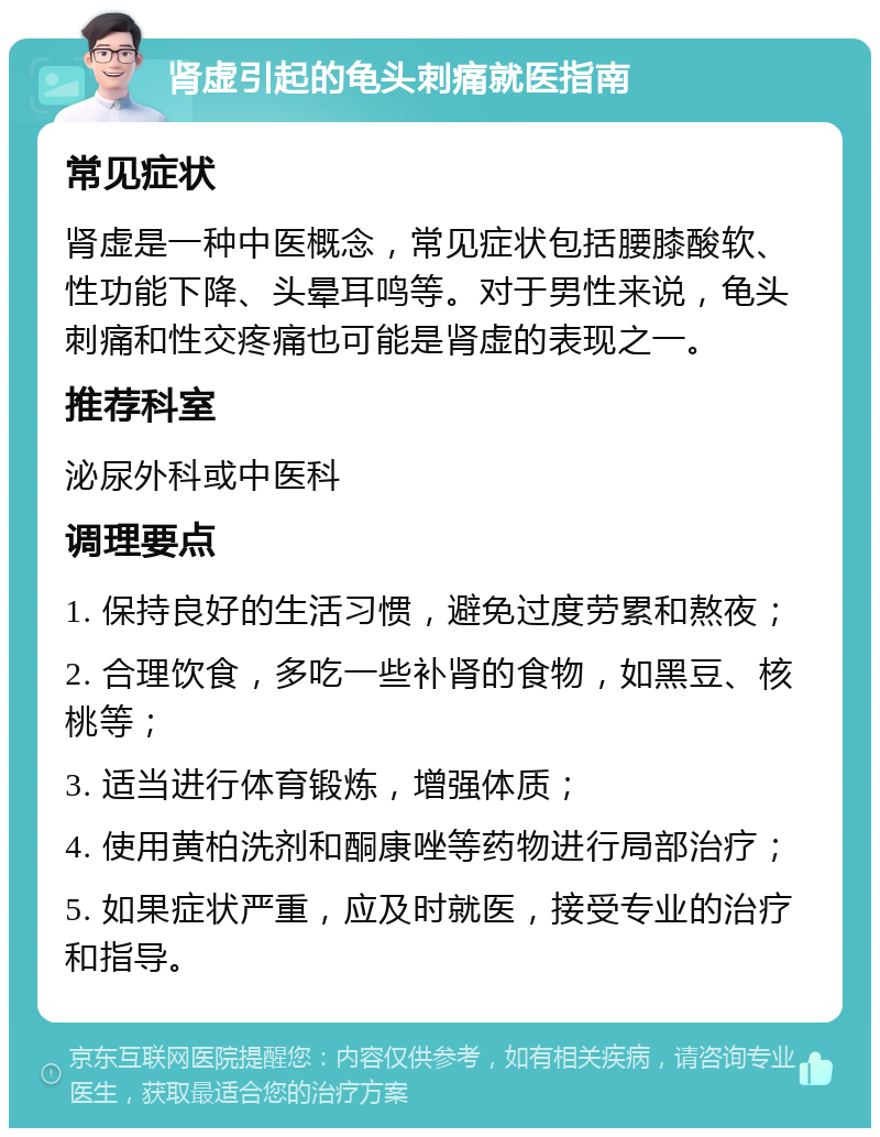 肾虚引起的龟头刺痛就医指南 常见症状 肾虚是一种中医概念，常见症状包括腰膝酸软、性功能下降、头晕耳鸣等。对于男性来说，龟头刺痛和性交疼痛也可能是肾虚的表现之一。 推荐科室 泌尿外科或中医科 调理要点 1. 保持良好的生活习惯，避免过度劳累和熬夜； 2. 合理饮食，多吃一些补肾的食物，如黑豆、核桃等； 3. 适当进行体育锻炼，增强体质； 4. 使用黄柏洗剂和酮康唑等药物进行局部治疗； 5. 如果症状严重，应及时就医，接受专业的治疗和指导。