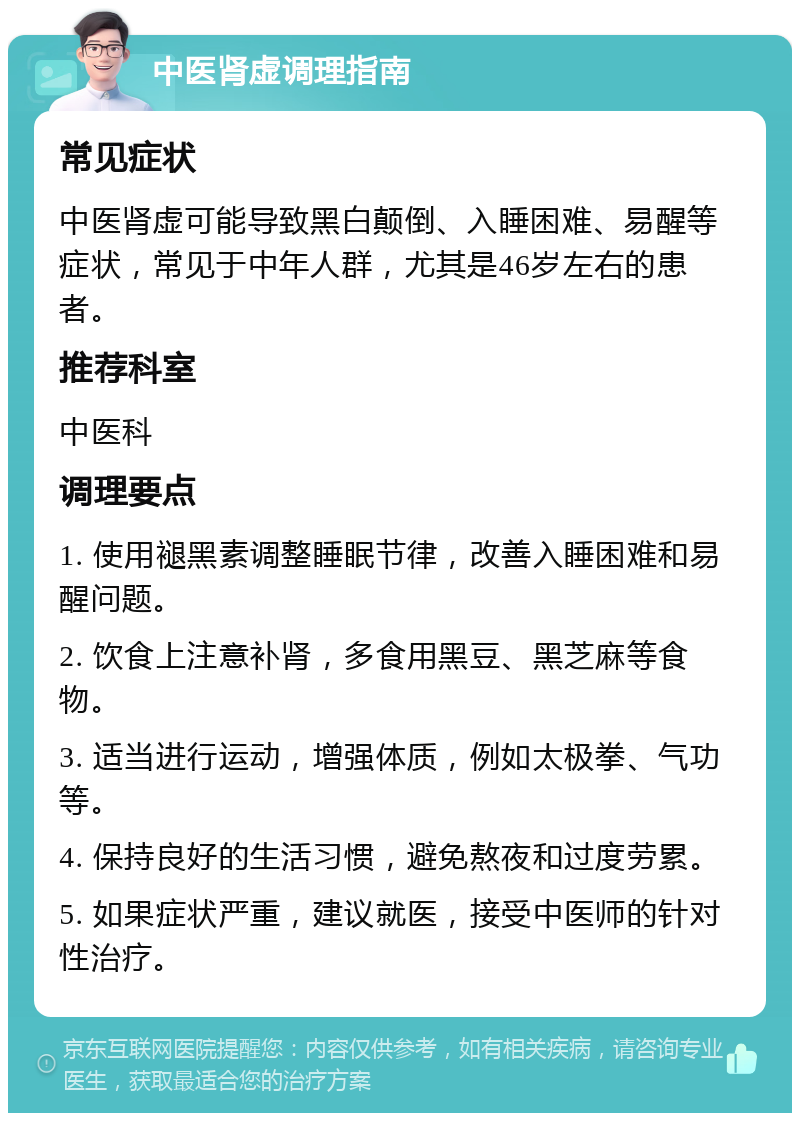 中医肾虚调理指南 常见症状 中医肾虚可能导致黑白颠倒、入睡困难、易醒等症状，常见于中年人群，尤其是46岁左右的患者。 推荐科室 中医科 调理要点 1. 使用褪黑素调整睡眠节律，改善入睡困难和易醒问题。 2. 饮食上注意补肾，多食用黑豆、黑芝麻等食物。 3. 适当进行运动，增强体质，例如太极拳、气功等。 4. 保持良好的生活习惯，避免熬夜和过度劳累。 5. 如果症状严重，建议就医，接受中医师的针对性治疗。