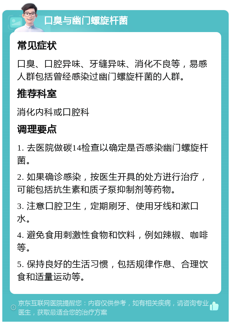 口臭与幽门螺旋杆菌 常见症状 口臭、口腔异味、牙缝异味、消化不良等，易感人群包括曾经感染过幽门螺旋杆菌的人群。 推荐科室 消化内科或口腔科 调理要点 1. 去医院做碳14检查以确定是否感染幽门螺旋杆菌。 2. 如果确诊感染，按医生开具的处方进行治疗，可能包括抗生素和质子泵抑制剂等药物。 3. 注意口腔卫生，定期刷牙、使用牙线和漱口水。 4. 避免食用刺激性食物和饮料，例如辣椒、咖啡等。 5. 保持良好的生活习惯，包括规律作息、合理饮食和适量运动等。