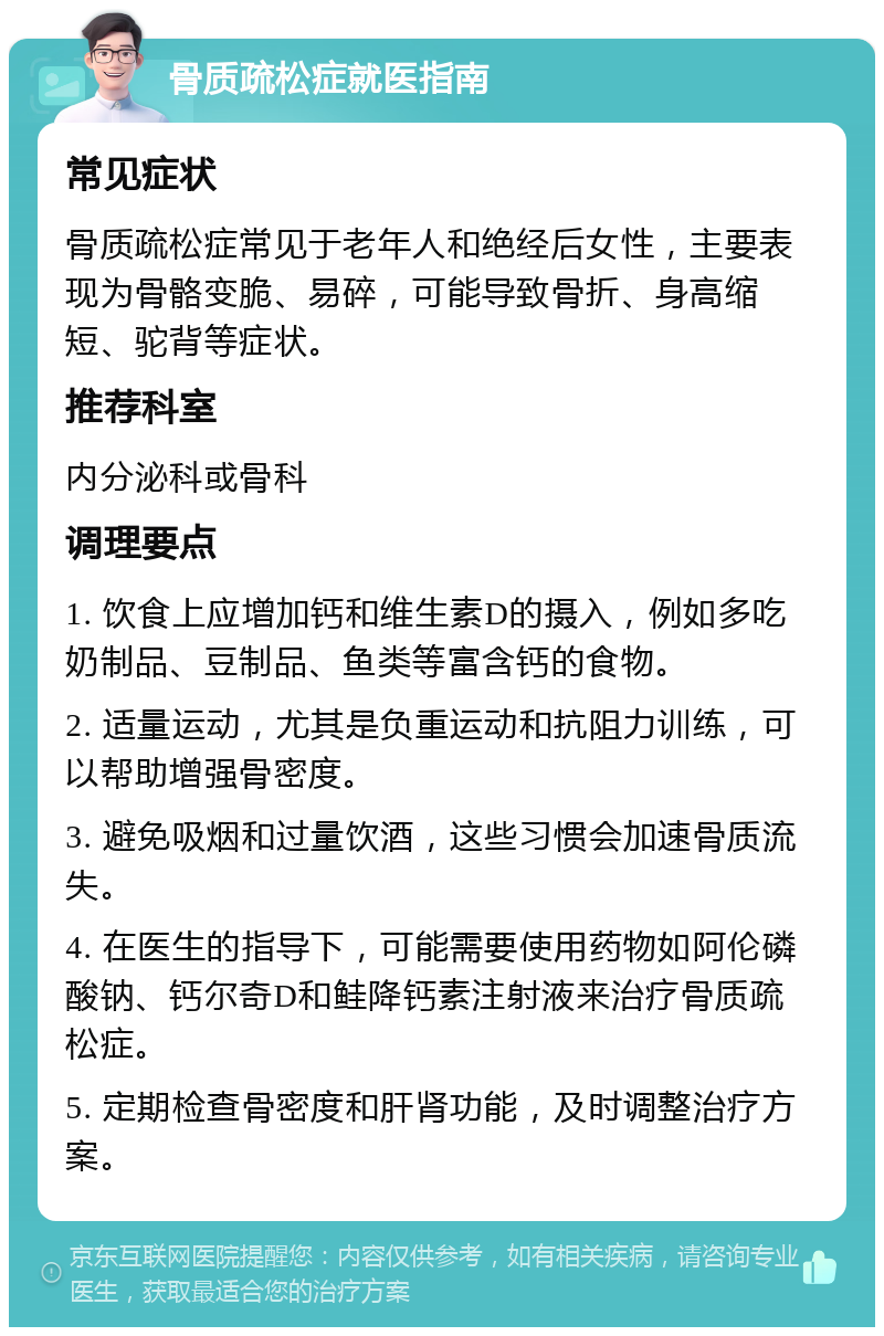 骨质疏松症就医指南 常见症状 骨质疏松症常见于老年人和绝经后女性，主要表现为骨骼变脆、易碎，可能导致骨折、身高缩短、驼背等症状。 推荐科室 内分泌科或骨科 调理要点 1. 饮食上应增加钙和维生素D的摄入，例如多吃奶制品、豆制品、鱼类等富含钙的食物。 2. 适量运动，尤其是负重运动和抗阻力训练，可以帮助增强骨密度。 3. 避免吸烟和过量饮酒，这些习惯会加速骨质流失。 4. 在医生的指导下，可能需要使用药物如阿伦磷酸钠、钙尔奇D和鲑降钙素注射液来治疗骨质疏松症。 5. 定期检查骨密度和肝肾功能，及时调整治疗方案。