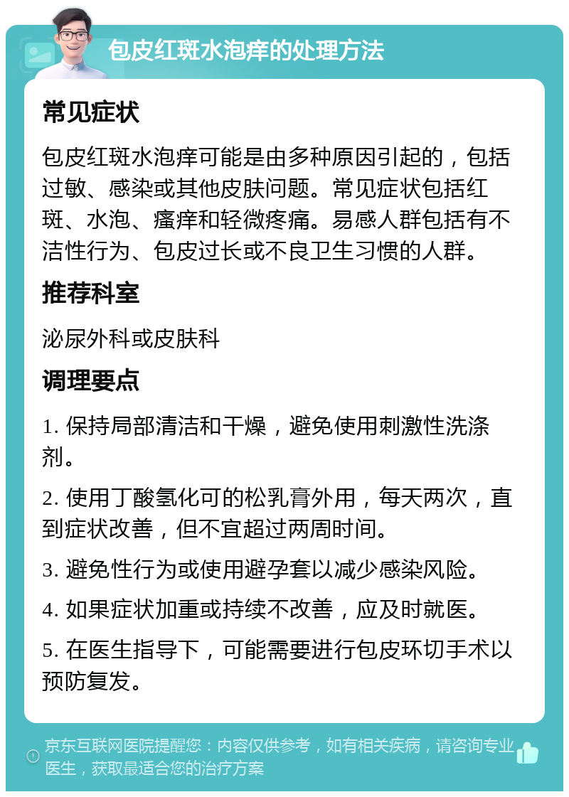 包皮红斑水泡痒的处理方法 常见症状 包皮红斑水泡痒可能是由多种原因引起的，包括过敏、感染或其他皮肤问题。常见症状包括红斑、水泡、瘙痒和轻微疼痛。易感人群包括有不洁性行为、包皮过长或不良卫生习惯的人群。 推荐科室 泌尿外科或皮肤科 调理要点 1. 保持局部清洁和干燥，避免使用刺激性洗涤剂。 2. 使用丁酸氢化可的松乳膏外用，每天两次，直到症状改善，但不宜超过两周时间。 3. 避免性行为或使用避孕套以减少感染风险。 4. 如果症状加重或持续不改善，应及时就医。 5. 在医生指导下，可能需要进行包皮环切手术以预防复发。