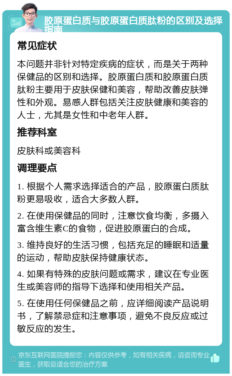 胶原蛋白质与胶原蛋白质肽粉的区别及选择指南 常见症状 本问题并非针对特定疾病的症状，而是关于两种保健品的区别和选择。胶原蛋白质和胶原蛋白质肽粉主要用于皮肤保健和美容，帮助改善皮肤弹性和外观。易感人群包括关注皮肤健康和美容的人士，尤其是女性和中老年人群。 推荐科室 皮肤科或美容科 调理要点 1. 根据个人需求选择适合的产品，胶原蛋白质肽粉更易吸收，适合大多数人群。 2. 在使用保健品的同时，注意饮食均衡，多摄入富含维生素C的食物，促进胶原蛋白的合成。 3. 维持良好的生活习惯，包括充足的睡眠和适量的运动，帮助皮肤保持健康状态。 4. 如果有特殊的皮肤问题或需求，建议在专业医生或美容师的指导下选择和使用相关产品。 5. 在使用任何保健品之前，应详细阅读产品说明书，了解禁忌症和注意事项，避免不良反应或过敏反应的发生。