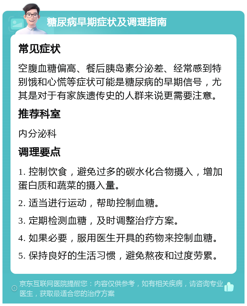 糖尿病早期症状及调理指南 常见症状 空腹血糖偏高、餐后胰岛素分泌差、经常感到特别饿和心慌等症状可能是糖尿病的早期信号，尤其是对于有家族遗传史的人群来说更需要注意。 推荐科室 内分泌科 调理要点 1. 控制饮食，避免过多的碳水化合物摄入，增加蛋白质和蔬菜的摄入量。 2. 适当进行运动，帮助控制血糖。 3. 定期检测血糖，及时调整治疗方案。 4. 如果必要，服用医生开具的药物来控制血糖。 5. 保持良好的生活习惯，避免熬夜和过度劳累。