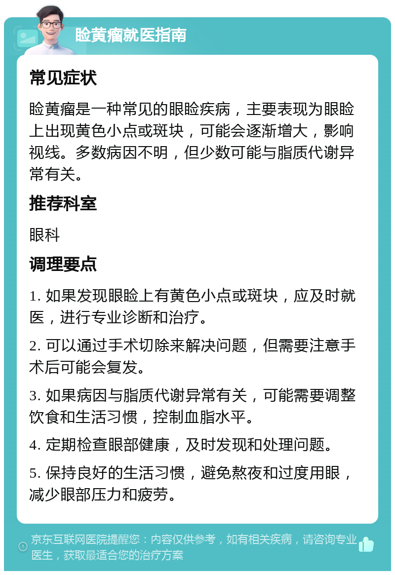 睑黄瘤就医指南 常见症状 睑黄瘤是一种常见的眼睑疾病，主要表现为眼睑上出现黄色小点或斑块，可能会逐渐增大，影响视线。多数病因不明，但少数可能与脂质代谢异常有关。 推荐科室 眼科 调理要点 1. 如果发现眼睑上有黄色小点或斑块，应及时就医，进行专业诊断和治疗。 2. 可以通过手术切除来解决问题，但需要注意手术后可能会复发。 3. 如果病因与脂质代谢异常有关，可能需要调整饮食和生活习惯，控制血脂水平。 4. 定期检查眼部健康，及时发现和处理问题。 5. 保持良好的生活习惯，避免熬夜和过度用眼，减少眼部压力和疲劳。