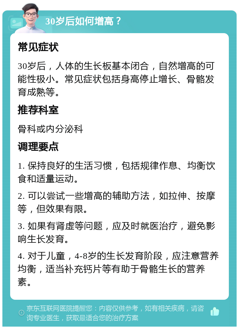 30岁后如何增高？ 常见症状 30岁后，人体的生长板基本闭合，自然增高的可能性极小。常见症状包括身高停止增长、骨骼发育成熟等。 推荐科室 骨科或内分泌科 调理要点 1. 保持良好的生活习惯，包括规律作息、均衡饮食和适量运动。 2. 可以尝试一些增高的辅助方法，如拉伸、按摩等，但效果有限。 3. 如果有肾虚等问题，应及时就医治疗，避免影响生长发育。 4. 对于儿童，4-8岁的生长发育阶段，应注意营养均衡，适当补充钙片等有助于骨骼生长的营养素。