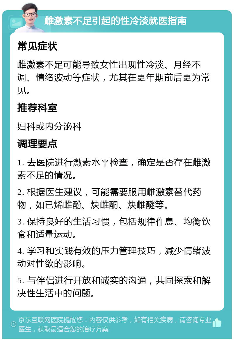 雌激素不足引起的性冷淡就医指南 常见症状 雌激素不足可能导致女性出现性冷淡、月经不调、情绪波动等症状，尤其在更年期前后更为常见。 推荐科室 妇科或内分泌科 调理要点 1. 去医院进行激素水平检查，确定是否存在雌激素不足的情况。 2. 根据医生建议，可能需要服用雌激素替代药物，如已烯雌酚、炔雌酮、炔雌醚等。 3. 保持良好的生活习惯，包括规律作息、均衡饮食和适量运动。 4. 学习和实践有效的压力管理技巧，减少情绪波动对性欲的影响。 5. 与伴侣进行开放和诚实的沟通，共同探索和解决性生活中的问题。