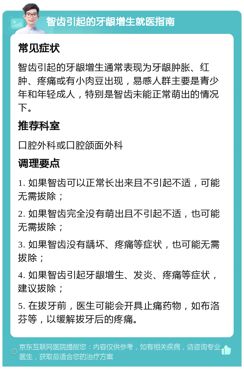 智齿引起的牙龈增生就医指南 常见症状 智齿引起的牙龈增生通常表现为牙龈肿胀、红肿、疼痛或有小肉豆出现，易感人群主要是青少年和年轻成人，特别是智齿未能正常萌出的情况下。 推荐科室 口腔外科或口腔颌面外科 调理要点 1. 如果智齿可以正常长出来且不引起不适，可能无需拔除； 2. 如果智齿完全没有萌出且不引起不适，也可能无需拔除； 3. 如果智齿没有龋坏、疼痛等症状，也可能无需拔除； 4. 如果智齿引起牙龈增生、发炎、疼痛等症状，建议拔除； 5. 在拔牙前，医生可能会开具止痛药物，如布洛芬等，以缓解拔牙后的疼痛。