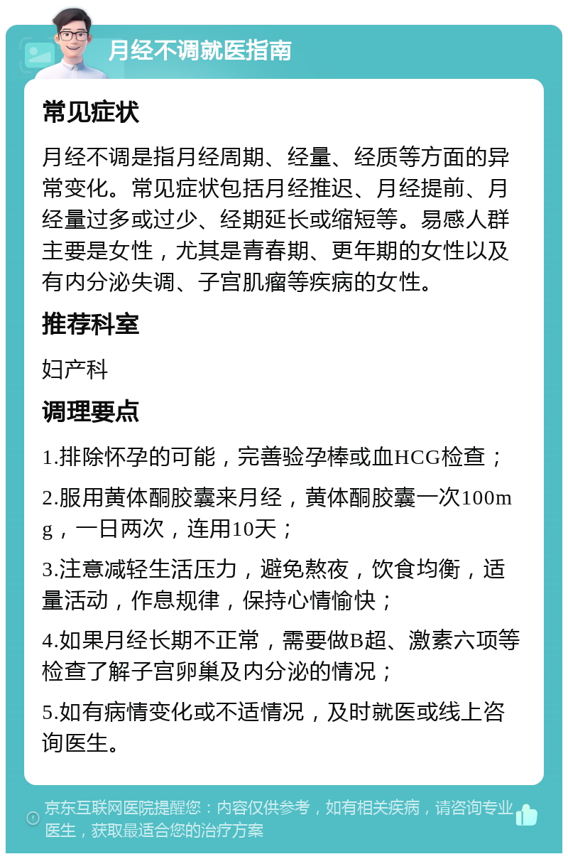 月经不调就医指南 常见症状 月经不调是指月经周期、经量、经质等方面的异常变化。常见症状包括月经推迟、月经提前、月经量过多或过少、经期延长或缩短等。易感人群主要是女性，尤其是青春期、更年期的女性以及有内分泌失调、子宫肌瘤等疾病的女性。 推荐科室 妇产科 调理要点 1.排除怀孕的可能，完善验孕棒或血HCG检查； 2.服用黄体酮胶囊来月经，黄体酮胶囊一次100mg，一日两次，连用10天； 3.注意减轻生活压力，避免熬夜，饮食均衡，适量活动，作息规律，保持心情愉快； 4.如果月经长期不正常，需要做B超、激素六项等检查了解子宫卵巢及内分泌的情况； 5.如有病情变化或不适情况，及时就医或线上咨询医生。