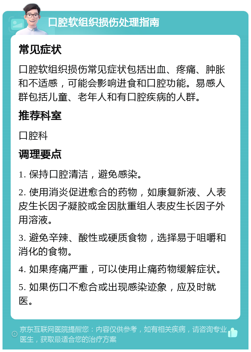 口腔软组织损伤处理指南 常见症状 口腔软组织损伤常见症状包括出血、疼痛、肿胀和不适感，可能会影响进食和口腔功能。易感人群包括儿童、老年人和有口腔疾病的人群。 推荐科室 口腔科 调理要点 1. 保持口腔清洁，避免感染。 2. 使用消炎促进愈合的药物，如康复新液、人表皮生长因子凝胶或金因肽重组人表皮生长因子外用溶液。 3. 避免辛辣、酸性或硬质食物，选择易于咀嚼和消化的食物。 4. 如果疼痛严重，可以使用止痛药物缓解症状。 5. 如果伤口不愈合或出现感染迹象，应及时就医。