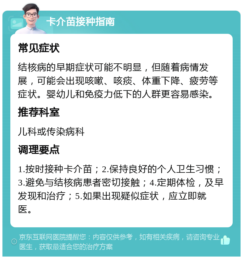 卡介苗接种指南 常见症状 结核病的早期症状可能不明显，但随着病情发展，可能会出现咳嗽、咳痰、体重下降、疲劳等症状。婴幼儿和免疫力低下的人群更容易感染。 推荐科室 儿科或传染病科 调理要点 1.按时接种卡介苗；2.保持良好的个人卫生习惯；3.避免与结核病患者密切接触；4.定期体检，及早发现和治疗；5.如果出现疑似症状，应立即就医。