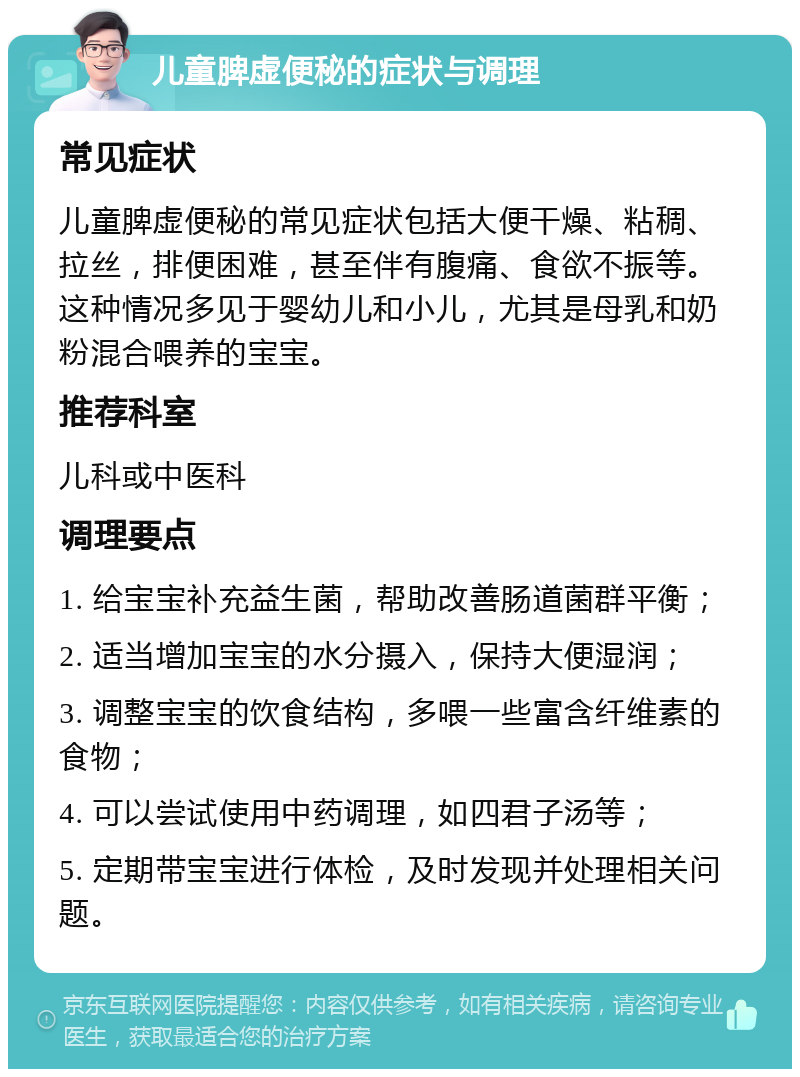 儿童脾虚便秘的症状与调理 常见症状 儿童脾虚便秘的常见症状包括大便干燥、粘稠、拉丝，排便困难，甚至伴有腹痛、食欲不振等。这种情况多见于婴幼儿和小儿，尤其是母乳和奶粉混合喂养的宝宝。 推荐科室 儿科或中医科 调理要点 1. 给宝宝补充益生菌，帮助改善肠道菌群平衡； 2. 适当增加宝宝的水分摄入，保持大便湿润； 3. 调整宝宝的饮食结构，多喂一些富含纤维素的食物； 4. 可以尝试使用中药调理，如四君子汤等； 5. 定期带宝宝进行体检，及时发现并处理相关问题。