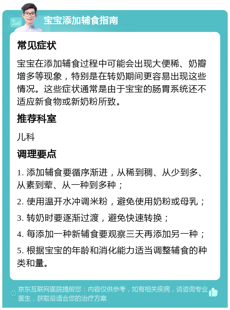 宝宝添加辅食指南 常见症状 宝宝在添加辅食过程中可能会出现大便稀、奶瓣增多等现象，特别是在转奶期间更容易出现这些情况。这些症状通常是由于宝宝的肠胃系统还不适应新食物或新奶粉所致。 推荐科室 儿科 调理要点 1. 添加辅食要循序渐进，从稀到稠、从少到多、从素到荤、从一种到多种； 2. 使用温开水冲调米粉，避免使用奶粉或母乳； 3. 转奶时要逐渐过渡，避免快速转换； 4. 每添加一种新辅食要观察三天再添加另一种； 5. 根据宝宝的年龄和消化能力适当调整辅食的种类和量。