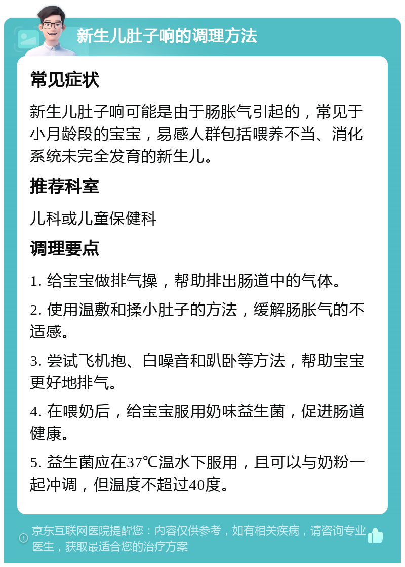 新生儿肚子响的调理方法 常见症状 新生儿肚子响可能是由于肠胀气引起的，常见于小月龄段的宝宝，易感人群包括喂养不当、消化系统未完全发育的新生儿。 推荐科室 儿科或儿童保健科 调理要点 1. 给宝宝做排气操，帮助排出肠道中的气体。 2. 使用温敷和揉小肚子的方法，缓解肠胀气的不适感。 3. 尝试飞机抱、白噪音和趴卧等方法，帮助宝宝更好地排气。 4. 在喂奶后，给宝宝服用奶味益生菌，促进肠道健康。 5. 益生菌应在37℃温水下服用，且可以与奶粉一起冲调，但温度不超过40度。