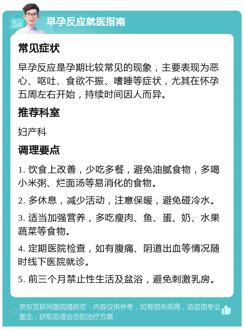 早孕反应就医指南 常见症状 早孕反应是孕期比较常见的现象，主要表现为恶心、呕吐、食欲不振、嗜睡等症状，尤其在怀孕五周左右开始，持续时间因人而异。 推荐科室 妇产科 调理要点 1. 饮食上改善，少吃多餐，避免油腻食物，多喝小米粥、烂面汤等易消化的食物。 2. 多休息，减少活动，注意保暖，避免碰冷水。 3. 适当加强营养，多吃瘦肉、鱼、蛋、奶、水果蔬菜等食物。 4. 定期医院检查，如有腹痛、阴道出血等情况随时线下医院就诊。 5. 前三个月禁止性生活及盆浴，避免刺激乳房。