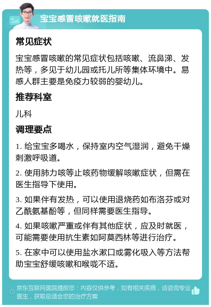 宝宝感冒咳嗽就医指南 常见症状 宝宝感冒咳嗽的常见症状包括咳嗽、流鼻涕、发热等，多见于幼儿园或托儿所等集体环境中。易感人群主要是免疫力较弱的婴幼儿。 推荐科室 儿科 调理要点 1. 给宝宝多喝水，保持室内空气湿润，避免干燥刺激呼吸道。 2. 使用肺力咳等止咳药物缓解咳嗽症状，但需在医生指导下使用。 3. 如果伴有发热，可以使用退烧药如布洛芬或对乙酰氨基酚等，但同样需要医生指导。 4. 如果咳嗽严重或伴有其他症状，应及时就医，可能需要使用抗生素如阿莫西林等进行治疗。 5. 在家中可以使用盐水漱口或雾化吸入等方法帮助宝宝舒缓咳嗽和喉咙不适。