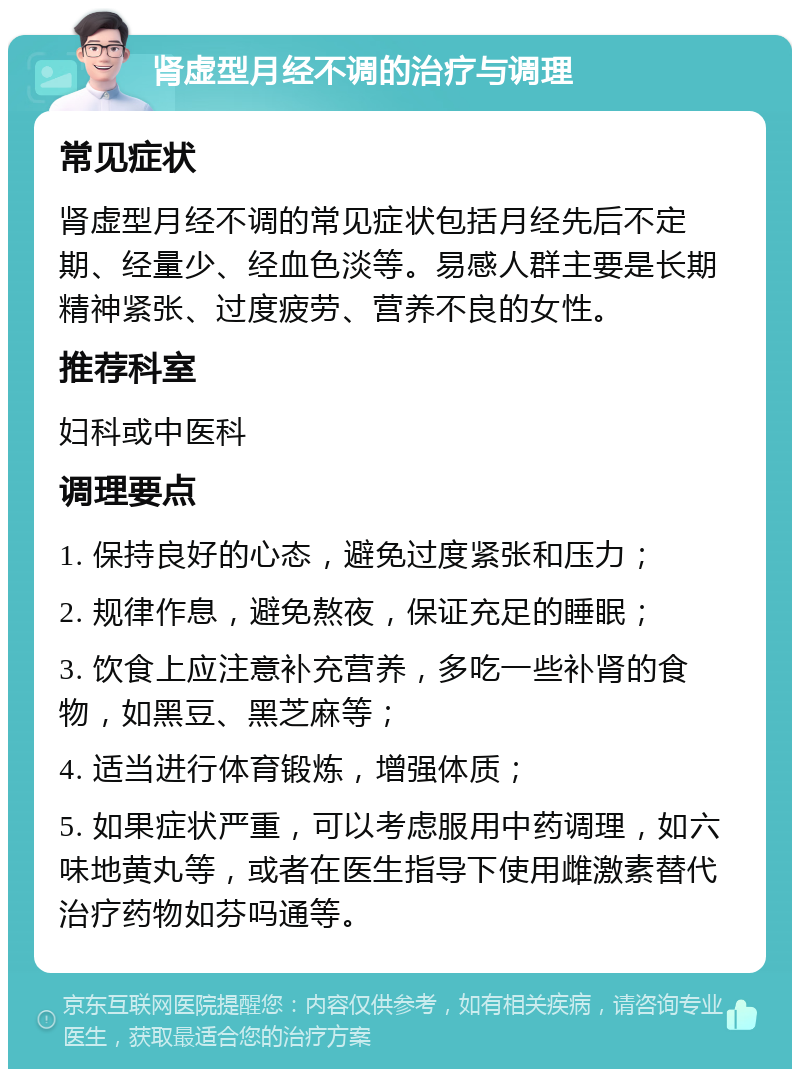 肾虚型月经不调的治疗与调理 常见症状 肾虚型月经不调的常见症状包括月经先后不定期、经量少、经血色淡等。易感人群主要是长期精神紧张、过度疲劳、营养不良的女性。 推荐科室 妇科或中医科 调理要点 1. 保持良好的心态，避免过度紧张和压力； 2. 规律作息，避免熬夜，保证充足的睡眠； 3. 饮食上应注意补充营养，多吃一些补肾的食物，如黑豆、黑芝麻等； 4. 适当进行体育锻炼，增强体质； 5. 如果症状严重，可以考虑服用中药调理，如六味地黄丸等，或者在医生指导下使用雌激素替代治疗药物如芬吗通等。