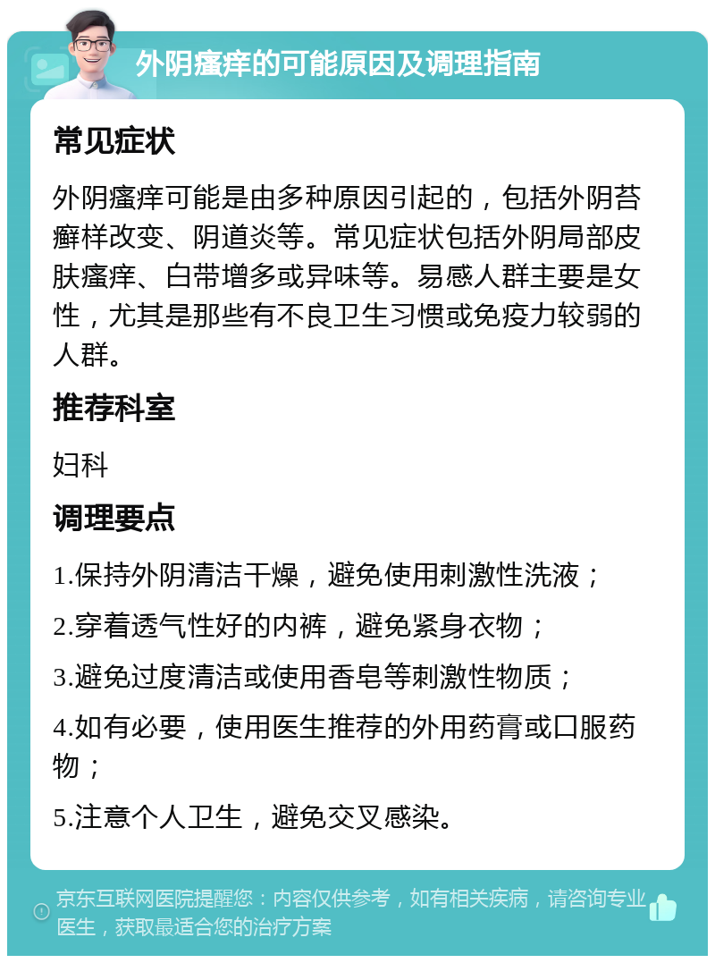 外阴瘙痒的可能原因及调理指南 常见症状 外阴瘙痒可能是由多种原因引起的，包括外阴苔癣样改变、阴道炎等。常见症状包括外阴局部皮肤瘙痒、白带增多或异味等。易感人群主要是女性，尤其是那些有不良卫生习惯或免疫力较弱的人群。 推荐科室 妇科 调理要点 1.保持外阴清洁干燥，避免使用刺激性洗液； 2.穿着透气性好的内裤，避免紧身衣物； 3.避免过度清洁或使用香皂等刺激性物质； 4.如有必要，使用医生推荐的外用药膏或口服药物； 5.注意个人卫生，避免交叉感染。