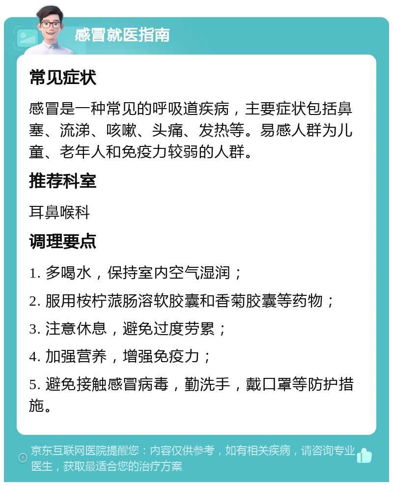 感冒就医指南 常见症状 感冒是一种常见的呼吸道疾病，主要症状包括鼻塞、流涕、咳嗽、头痛、发热等。易感人群为儿童、老年人和免疫力较弱的人群。 推荐科室 耳鼻喉科 调理要点 1. 多喝水，保持室内空气湿润； 2. 服用桉柠蒎肠溶软胶囊和香菊胶囊等药物； 3. 注意休息，避免过度劳累； 4. 加强营养，增强免疫力； 5. 避免接触感冒病毒，勤洗手，戴口罩等防护措施。