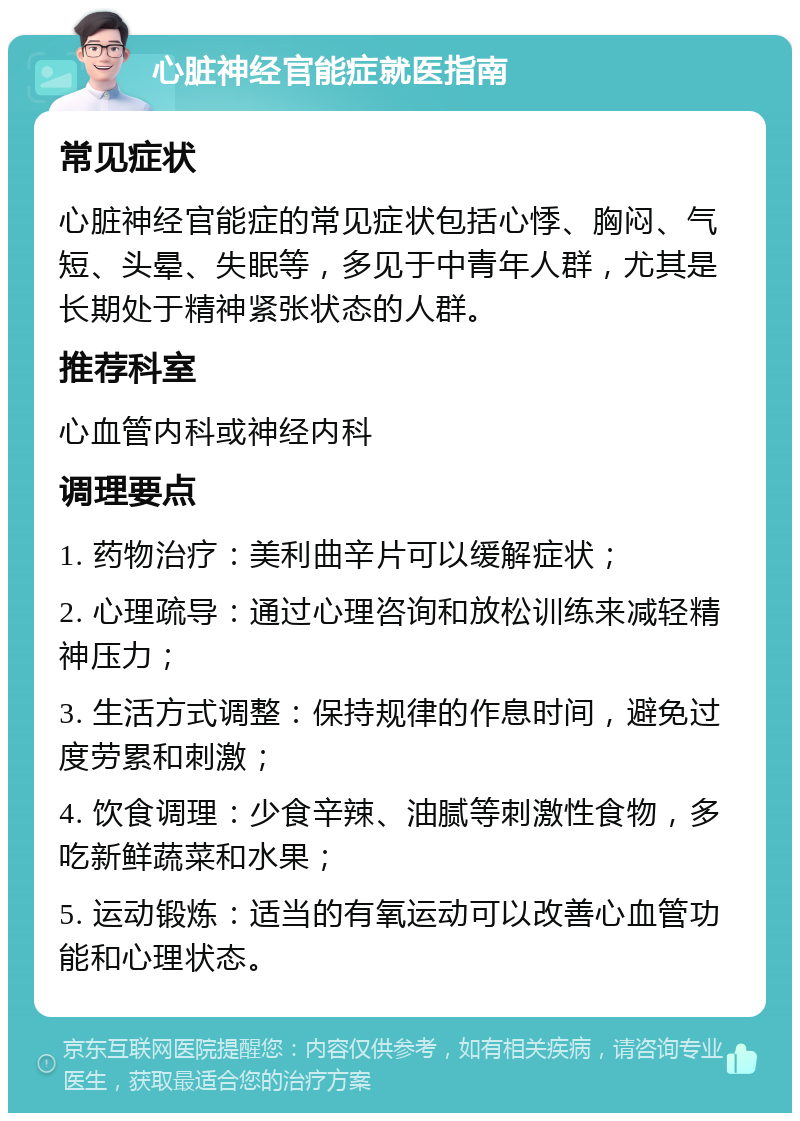 心脏神经官能症就医指南 常见症状 心脏神经官能症的常见症状包括心悸、胸闷、气短、头晕、失眠等，多见于中青年人群，尤其是长期处于精神紧张状态的人群。 推荐科室 心血管内科或神经内科 调理要点 1. 药物治疗：美利曲辛片可以缓解症状； 2. 心理疏导：通过心理咨询和放松训练来减轻精神压力； 3. 生活方式调整：保持规律的作息时间，避免过度劳累和刺激； 4. 饮食调理：少食辛辣、油腻等刺激性食物，多吃新鲜蔬菜和水果； 5. 运动锻炼：适当的有氧运动可以改善心血管功能和心理状态。