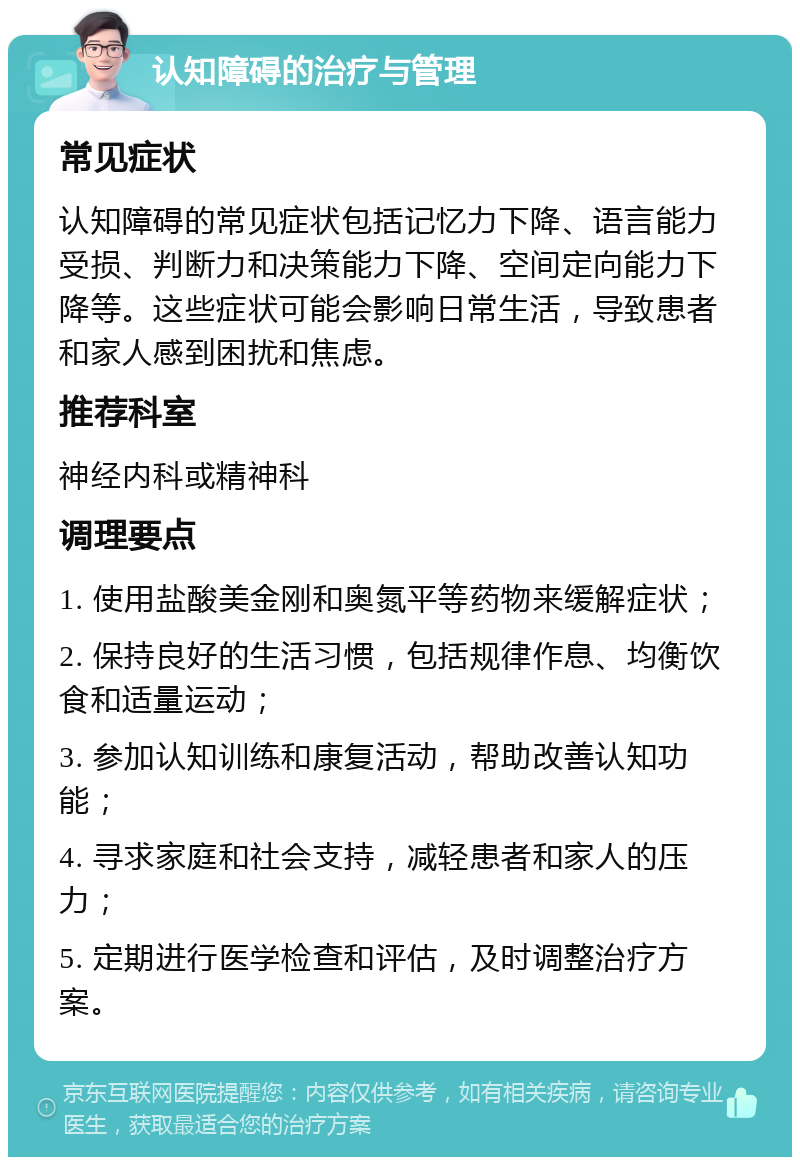 认知障碍的治疗与管理 常见症状 认知障碍的常见症状包括记忆力下降、语言能力受损、判断力和决策能力下降、空间定向能力下降等。这些症状可能会影响日常生活，导致患者和家人感到困扰和焦虑。 推荐科室 神经内科或精神科 调理要点 1. 使用盐酸美金刚和奥氮平等药物来缓解症状； 2. 保持良好的生活习惯，包括规律作息、均衡饮食和适量运动； 3. 参加认知训练和康复活动，帮助改善认知功能； 4. 寻求家庭和社会支持，减轻患者和家人的压力； 5. 定期进行医学检查和评估，及时调整治疗方案。