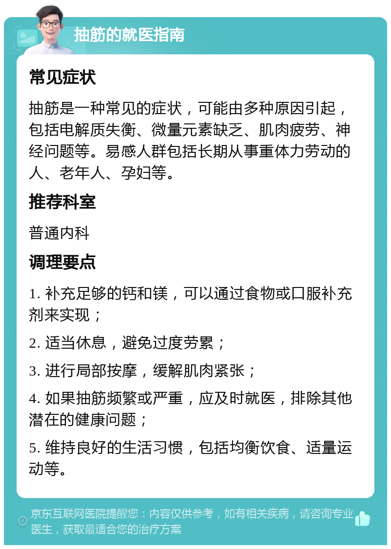 抽筋的就医指南 常见症状 抽筋是一种常见的症状，可能由多种原因引起，包括电解质失衡、微量元素缺乏、肌肉疲劳、神经问题等。易感人群包括长期从事重体力劳动的人、老年人、孕妇等。 推荐科室 普通内科 调理要点 1. 补充足够的钙和镁，可以通过食物或口服补充剂来实现； 2. 适当休息，避免过度劳累； 3. 进行局部按摩，缓解肌肉紧张； 4. 如果抽筋频繁或严重，应及时就医，排除其他潜在的健康问题； 5. 维持良好的生活习惯，包括均衡饮食、适量运动等。