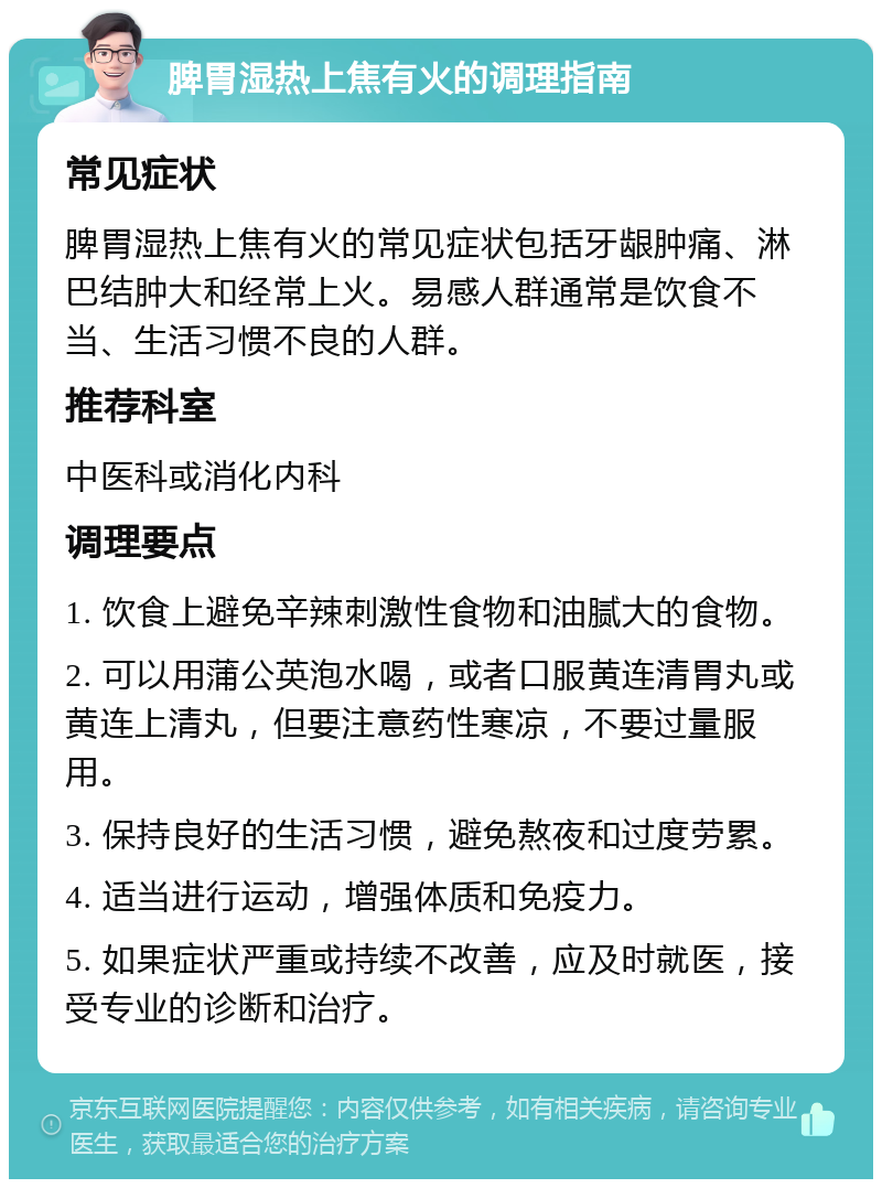 脾胃湿热上焦有火的调理指南 常见症状 脾胃湿热上焦有火的常见症状包括牙龈肿痛、淋巴结肿大和经常上火。易感人群通常是饮食不当、生活习惯不良的人群。 推荐科室 中医科或消化内科 调理要点 1. 饮食上避免辛辣刺激性食物和油腻大的食物。 2. 可以用蒲公英泡水喝，或者口服黄连清胃丸或黄连上清丸，但要注意药性寒凉，不要过量服用。 3. 保持良好的生活习惯，避免熬夜和过度劳累。 4. 适当进行运动，增强体质和免疫力。 5. 如果症状严重或持续不改善，应及时就医，接受专业的诊断和治疗。