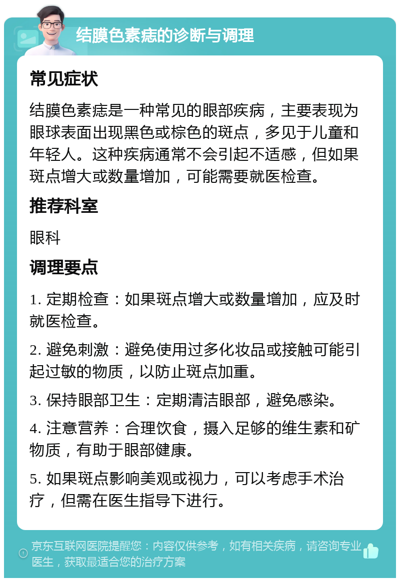 结膜色素痣的诊断与调理 常见症状 结膜色素痣是一种常见的眼部疾病，主要表现为眼球表面出现黑色或棕色的斑点，多见于儿童和年轻人。这种疾病通常不会引起不适感，但如果斑点增大或数量增加，可能需要就医检查。 推荐科室 眼科 调理要点 1. 定期检查：如果斑点增大或数量增加，应及时就医检查。 2. 避免刺激：避免使用过多化妆品或接触可能引起过敏的物质，以防止斑点加重。 3. 保持眼部卫生：定期清洁眼部，避免感染。 4. 注意营养：合理饮食，摄入足够的维生素和矿物质，有助于眼部健康。 5. 如果斑点影响美观或视力，可以考虑手术治疗，但需在医生指导下进行。