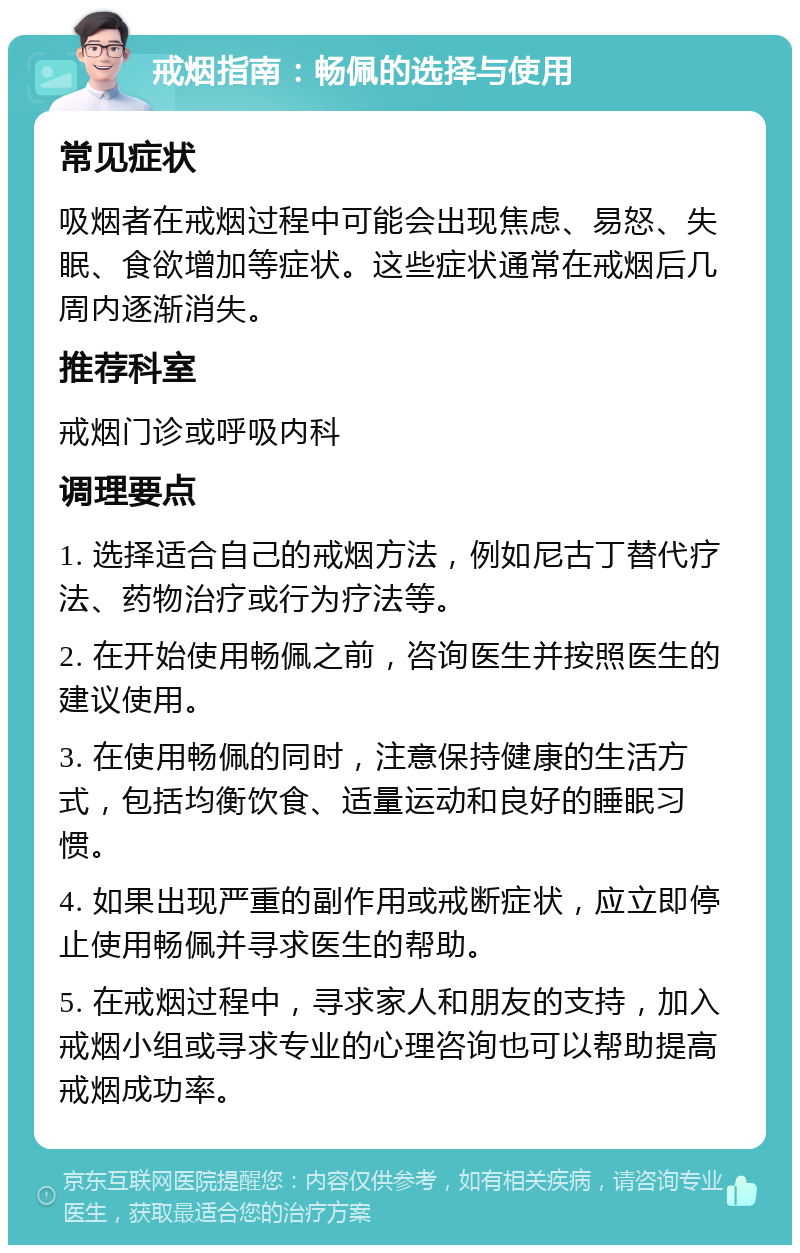 戒烟指南：畅佩的选择与使用 常见症状 吸烟者在戒烟过程中可能会出现焦虑、易怒、失眠、食欲增加等症状。这些症状通常在戒烟后几周内逐渐消失。 推荐科室 戒烟门诊或呼吸内科 调理要点 1. 选择适合自己的戒烟方法，例如尼古丁替代疗法、药物治疗或行为疗法等。 2. 在开始使用畅佩之前，咨询医生并按照医生的建议使用。 3. 在使用畅佩的同时，注意保持健康的生活方式，包括均衡饮食、适量运动和良好的睡眠习惯。 4. 如果出现严重的副作用或戒断症状，应立即停止使用畅佩并寻求医生的帮助。 5. 在戒烟过程中，寻求家人和朋友的支持，加入戒烟小组或寻求专业的心理咨询也可以帮助提高戒烟成功率。