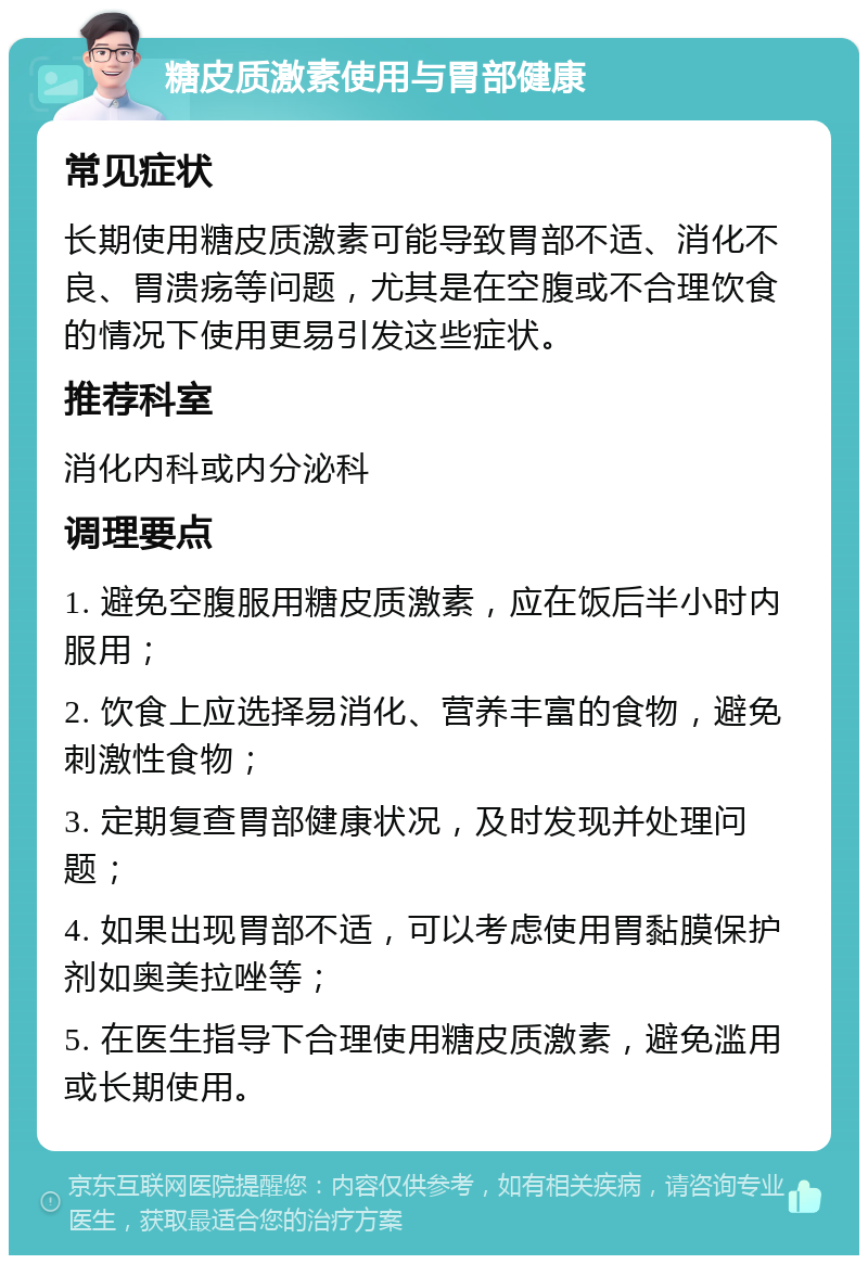 糖皮质激素使用与胃部健康 常见症状 长期使用糖皮质激素可能导致胃部不适、消化不良、胃溃疡等问题，尤其是在空腹或不合理饮食的情况下使用更易引发这些症状。 推荐科室 消化内科或内分泌科 调理要点 1. 避免空腹服用糖皮质激素，应在饭后半小时内服用； 2. 饮食上应选择易消化、营养丰富的食物，避免刺激性食物； 3. 定期复查胃部健康状况，及时发现并处理问题； 4. 如果出现胃部不适，可以考虑使用胃黏膜保护剂如奥美拉唑等； 5. 在医生指导下合理使用糖皮质激素，避免滥用或长期使用。