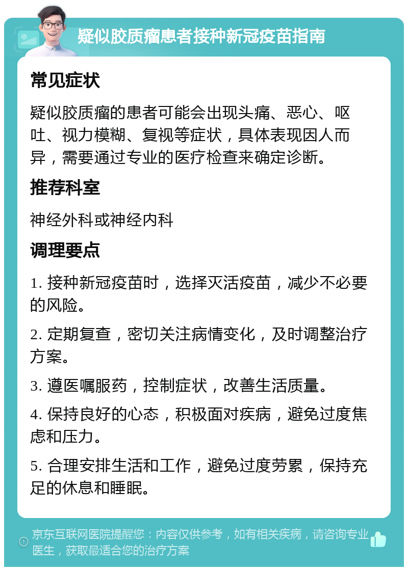 疑似胶质瘤患者接种新冠疫苗指南 常见症状 疑似胶质瘤的患者可能会出现头痛、恶心、呕吐、视力模糊、复视等症状，具体表现因人而异，需要通过专业的医疗检查来确定诊断。 推荐科室 神经外科或神经内科 调理要点 1. 接种新冠疫苗时，选择灭活疫苗，减少不必要的风险。 2. 定期复查，密切关注病情变化，及时调整治疗方案。 3. 遵医嘱服药，控制症状，改善生活质量。 4. 保持良好的心态，积极面对疾病，避免过度焦虑和压力。 5. 合理安排生活和工作，避免过度劳累，保持充足的休息和睡眠。