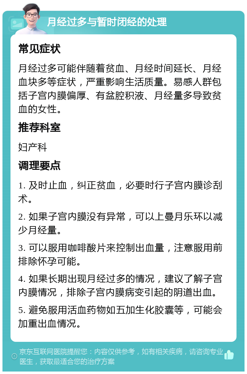 月经过多与暂时闭经的处理 常见症状 月经过多可能伴随着贫血、月经时间延长、月经血块多等症状，严重影响生活质量。易感人群包括子宫内膜偏厚、有盆腔积液、月经量多导致贫血的女性。 推荐科室 妇产科 调理要点 1. 及时止血，纠正贫血，必要时行子宫内膜诊刮术。 2. 如果子宫内膜没有异常，可以上曼月乐环以减少月经量。 3. 可以服用咖啡酸片来控制出血量，注意服用前排除怀孕可能。 4. 如果长期出现月经过多的情况，建议了解子宫内膜情况，排除子宫内膜病变引起的阴道出血。 5. 避免服用活血药物如五加生化胶囊等，可能会加重出血情况。