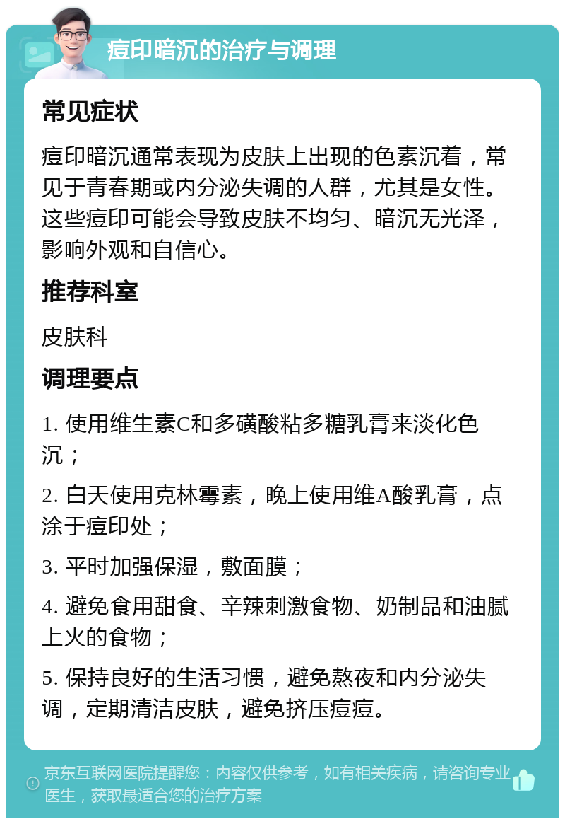 痘印暗沉的治疗与调理 常见症状 痘印暗沉通常表现为皮肤上出现的色素沉着，常见于青春期或内分泌失调的人群，尤其是女性。这些痘印可能会导致皮肤不均匀、暗沉无光泽，影响外观和自信心。 推荐科室 皮肤科 调理要点 1. 使用维生素C和多磺酸粘多糖乳膏来淡化色沉； 2. 白天使用克林霉素，晚上使用维A酸乳膏，点涂于痘印处； 3. 平时加强保湿，敷面膜； 4. 避免食用甜食、辛辣刺激食物、奶制品和油腻上火的食物； 5. 保持良好的生活习惯，避免熬夜和内分泌失调，定期清洁皮肤，避免挤压痘痘。