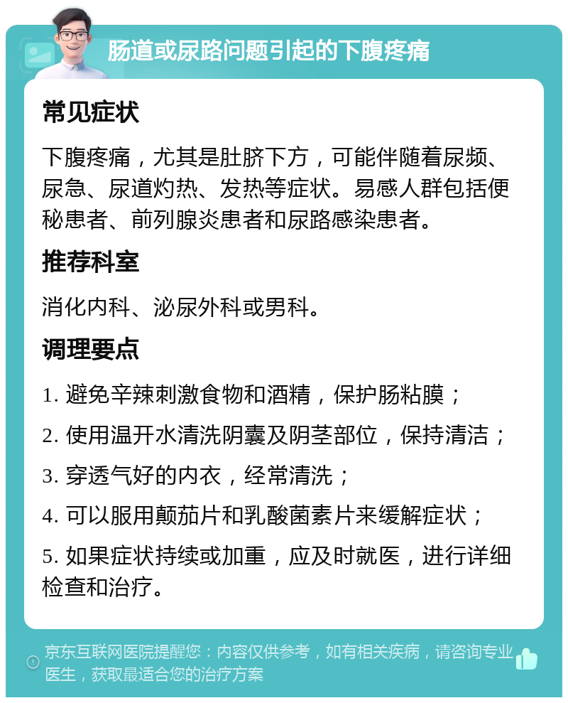 肠道或尿路问题引起的下腹疼痛 常见症状 下腹疼痛，尤其是肚脐下方，可能伴随着尿频、尿急、尿道灼热、发热等症状。易感人群包括便秘患者、前列腺炎患者和尿路感染患者。 推荐科室 消化内科、泌尿外科或男科。 调理要点 1. 避免辛辣刺激食物和酒精，保护肠粘膜； 2. 使用温开水清洗阴囊及阴茎部位，保持清洁； 3. 穿透气好的内衣，经常清洗； 4. 可以服用颠茄片和乳酸菌素片来缓解症状； 5. 如果症状持续或加重，应及时就医，进行详细检查和治疗。