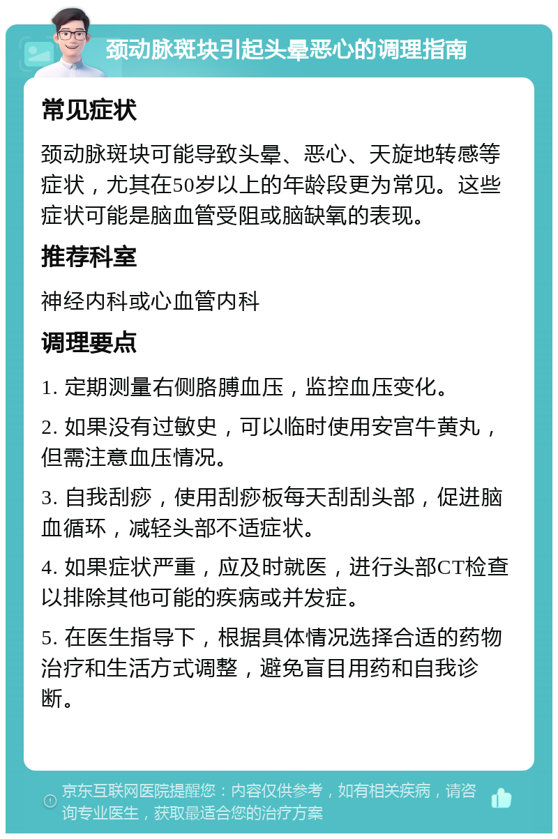 颈动脉斑块引起头晕恶心的调理指南 常见症状 颈动脉斑块可能导致头晕、恶心、天旋地转感等症状，尤其在50岁以上的年龄段更为常见。这些症状可能是脑血管受阻或脑缺氧的表现。 推荐科室 神经内科或心血管内科 调理要点 1. 定期测量右侧胳膊血压，监控血压变化。 2. 如果没有过敏史，可以临时使用安宫牛黄丸，但需注意血压情况。 3. 自我刮痧，使用刮痧板每天刮刮头部，促进脑血循环，减轻头部不适症状。 4. 如果症状严重，应及时就医，进行头部CT检查以排除其他可能的疾病或并发症。 5. 在医生指导下，根据具体情况选择合适的药物治疗和生活方式调整，避免盲目用药和自我诊断。