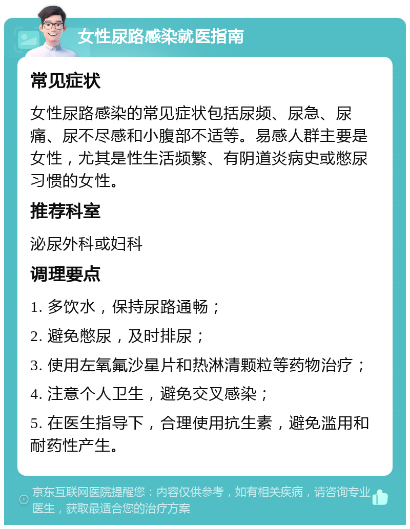 女性尿路感染就医指南 常见症状 女性尿路感染的常见症状包括尿频、尿急、尿痛、尿不尽感和小腹部不适等。易感人群主要是女性，尤其是性生活频繁、有阴道炎病史或憋尿习惯的女性。 推荐科室 泌尿外科或妇科 调理要点 1. 多饮水，保持尿路通畅； 2. 避免憋尿，及时排尿； 3. 使用左氧氟沙星片和热淋清颗粒等药物治疗； 4. 注意个人卫生，避免交叉感染； 5. 在医生指导下，合理使用抗生素，避免滥用和耐药性产生。