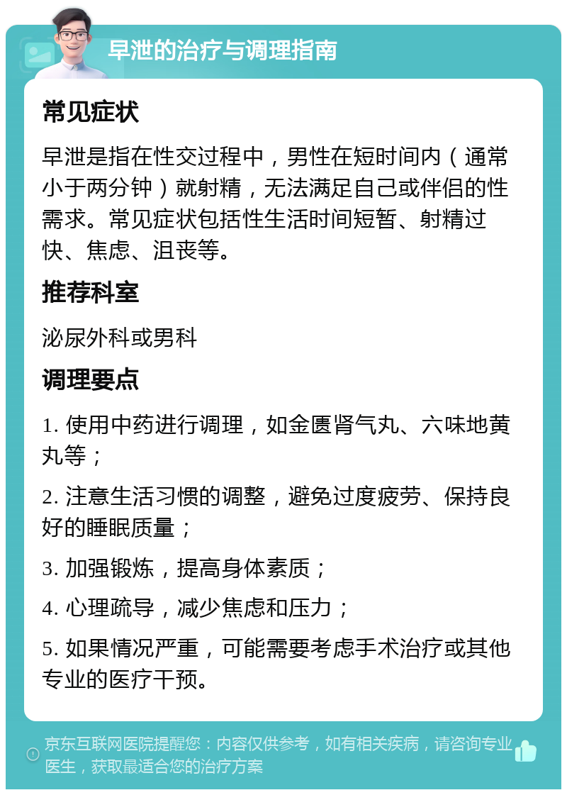 早泄的治疗与调理指南 常见症状 早泄是指在性交过程中，男性在短时间内（通常小于两分钟）就射精，无法满足自己或伴侣的性需求。常见症状包括性生活时间短暂、射精过快、焦虑、沮丧等。 推荐科室 泌尿外科或男科 调理要点 1. 使用中药进行调理，如金匮肾气丸、六味地黄丸等； 2. 注意生活习惯的调整，避免过度疲劳、保持良好的睡眠质量； 3. 加强锻炼，提高身体素质； 4. 心理疏导，减少焦虑和压力； 5. 如果情况严重，可能需要考虑手术治疗或其他专业的医疗干预。