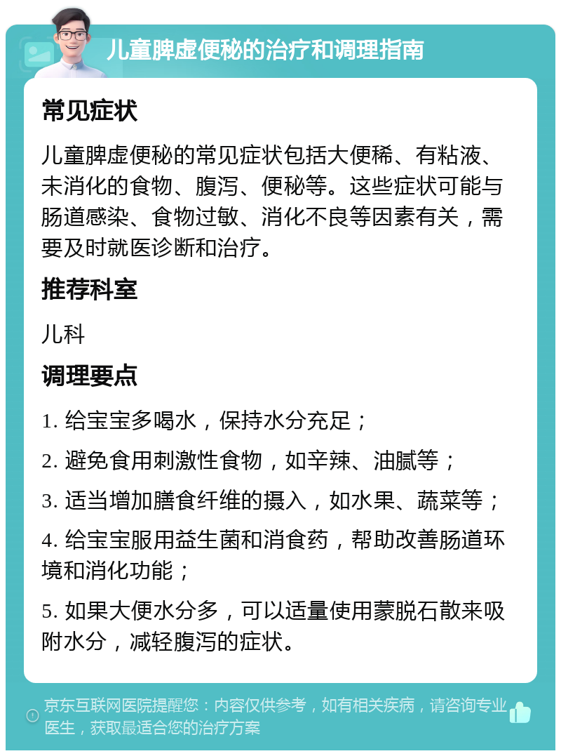 儿童脾虚便秘的治疗和调理指南 常见症状 儿童脾虚便秘的常见症状包括大便稀、有粘液、未消化的食物、腹泻、便秘等。这些症状可能与肠道感染、食物过敏、消化不良等因素有关，需要及时就医诊断和治疗。 推荐科室 儿科 调理要点 1. 给宝宝多喝水，保持水分充足； 2. 避免食用刺激性食物，如辛辣、油腻等； 3. 适当增加膳食纤维的摄入，如水果、蔬菜等； 4. 给宝宝服用益生菌和消食药，帮助改善肠道环境和消化功能； 5. 如果大便水分多，可以适量使用蒙脱石散来吸附水分，减轻腹泻的症状。