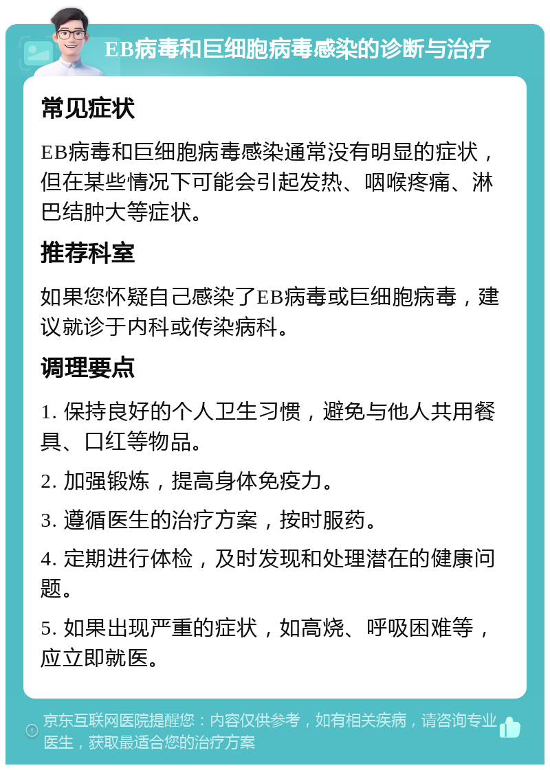 EB病毒和巨细胞病毒感染的诊断与治疗 常见症状 EB病毒和巨细胞病毒感染通常没有明显的症状，但在某些情况下可能会引起发热、咽喉疼痛、淋巴结肿大等症状。 推荐科室 如果您怀疑自己感染了EB病毒或巨细胞病毒，建议就诊于内科或传染病科。 调理要点 1. 保持良好的个人卫生习惯，避免与他人共用餐具、口红等物品。 2. 加强锻炼，提高身体免疫力。 3. 遵循医生的治疗方案，按时服药。 4. 定期进行体检，及时发现和处理潜在的健康问题。 5. 如果出现严重的症状，如高烧、呼吸困难等，应立即就医。