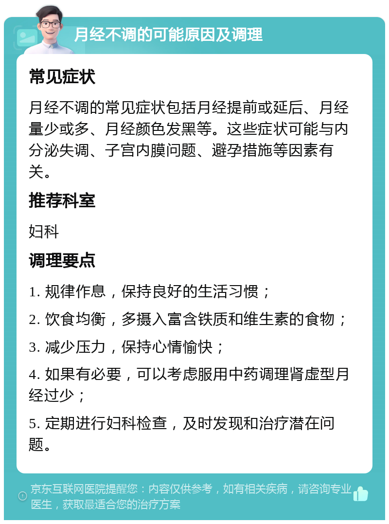 月经不调的可能原因及调理 常见症状 月经不调的常见症状包括月经提前或延后、月经量少或多、月经颜色发黑等。这些症状可能与内分泌失调、子宫内膜问题、避孕措施等因素有关。 推荐科室 妇科 调理要点 1. 规律作息，保持良好的生活习惯； 2. 饮食均衡，多摄入富含铁质和维生素的食物； 3. 减少压力，保持心情愉快； 4. 如果有必要，可以考虑服用中药调理肾虚型月经过少； 5. 定期进行妇科检查，及时发现和治疗潜在问题。