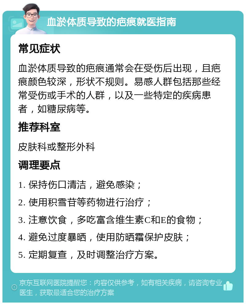 血淤体质导致的疤痕就医指南 常见症状 血淤体质导致的疤痕通常会在受伤后出现，且疤痕颜色较深，形状不规则。易感人群包括那些经常受伤或手术的人群，以及一些特定的疾病患者，如糖尿病等。 推荐科室 皮肤科或整形外科 调理要点 1. 保持伤口清洁，避免感染； 2. 使用积雪苷等药物进行治疗； 3. 注意饮食，多吃富含维生素C和E的食物； 4. 避免过度暴晒，使用防晒霜保护皮肤； 5. 定期复查，及时调整治疗方案。