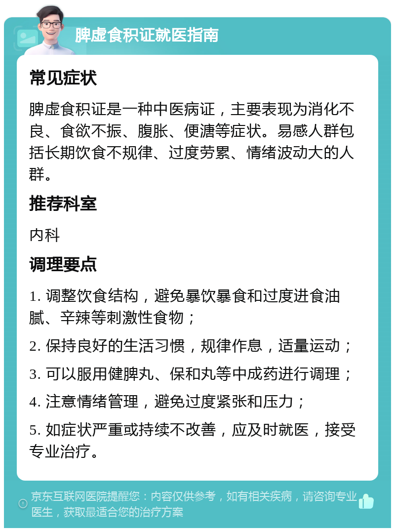 脾虚食积证就医指南 常见症状 脾虚食积证是一种中医病证，主要表现为消化不良、食欲不振、腹胀、便溏等症状。易感人群包括长期饮食不规律、过度劳累、情绪波动大的人群。 推荐科室 内科 调理要点 1. 调整饮食结构，避免暴饮暴食和过度进食油腻、辛辣等刺激性食物； 2. 保持良好的生活习惯，规律作息，适量运动； 3. 可以服用健脾丸、保和丸等中成药进行调理； 4. 注意情绪管理，避免过度紧张和压力； 5. 如症状严重或持续不改善，应及时就医，接受专业治疗。