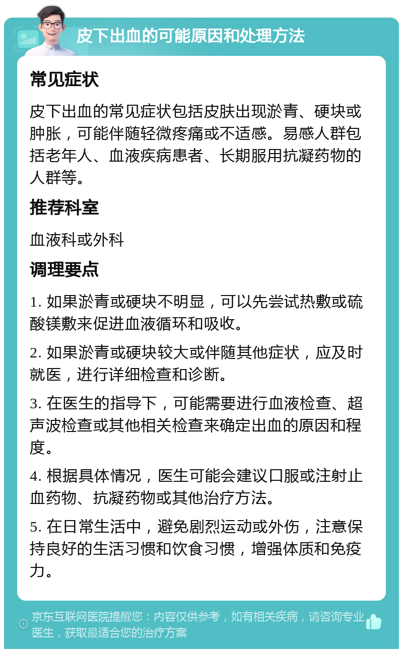 皮下出血的可能原因和处理方法 常见症状 皮下出血的常见症状包括皮肤出现淤青、硬块或肿胀，可能伴随轻微疼痛或不适感。易感人群包括老年人、血液疾病患者、长期服用抗凝药物的人群等。 推荐科室 血液科或外科 调理要点 1. 如果淤青或硬块不明显，可以先尝试热敷或硫酸镁敷来促进血液循环和吸收。 2. 如果淤青或硬块较大或伴随其他症状，应及时就医，进行详细检查和诊断。 3. 在医生的指导下，可能需要进行血液检查、超声波检查或其他相关检查来确定出血的原因和程度。 4. 根据具体情况，医生可能会建议口服或注射止血药物、抗凝药物或其他治疗方法。 5. 在日常生活中，避免剧烈运动或外伤，注意保持良好的生活习惯和饮食习惯，增强体质和免疫力。