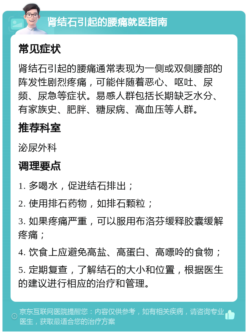 肾结石引起的腰痛就医指南 常见症状 肾结石引起的腰痛通常表现为一侧或双侧腰部的阵发性剧烈疼痛，可能伴随着恶心、呕吐、尿频、尿急等症状。易感人群包括长期缺乏水分、有家族史、肥胖、糖尿病、高血压等人群。 推荐科室 泌尿外科 调理要点 1. 多喝水，促进结石排出； 2. 使用排石药物，如排石颗粒； 3. 如果疼痛严重，可以服用布洛芬缓释胶囊缓解疼痛； 4. 饮食上应避免高盐、高蛋白、高嘌呤的食物； 5. 定期复查，了解结石的大小和位置，根据医生的建议进行相应的治疗和管理。