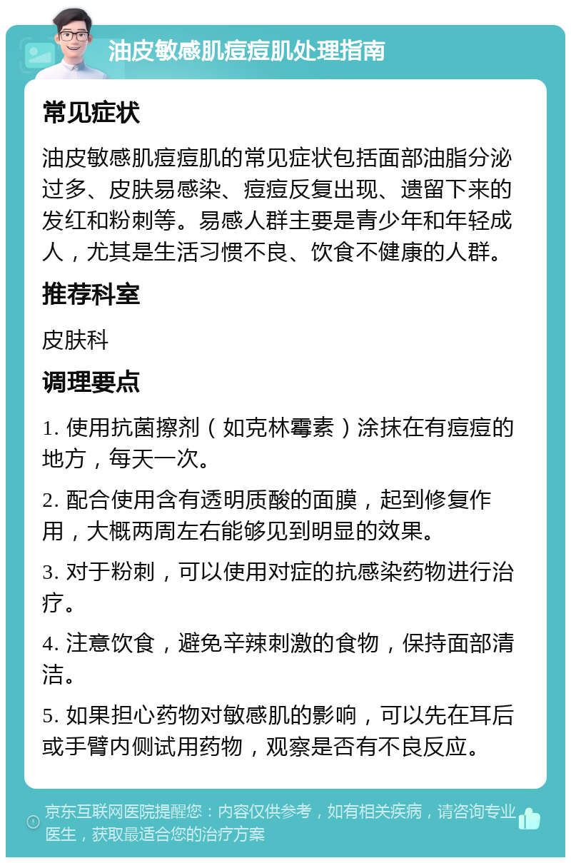 油皮敏感肌痘痘肌处理指南 常见症状 油皮敏感肌痘痘肌的常见症状包括面部油脂分泌过多、皮肤易感染、痘痘反复出现、遗留下来的发红和粉刺等。易感人群主要是青少年和年轻成人，尤其是生活习惯不良、饮食不健康的人群。 推荐科室 皮肤科 调理要点 1. 使用抗菌擦剂（如克林霉素）涂抹在有痘痘的地方，每天一次。 2. 配合使用含有透明质酸的面膜，起到修复作用，大概两周左右能够见到明显的效果。 3. 对于粉刺，可以使用对症的抗感染药物进行治疗。 4. 注意饮食，避免辛辣刺激的食物，保持面部清洁。 5. 如果担心药物对敏感肌的影响，可以先在耳后或手臂内侧试用药物，观察是否有不良反应。