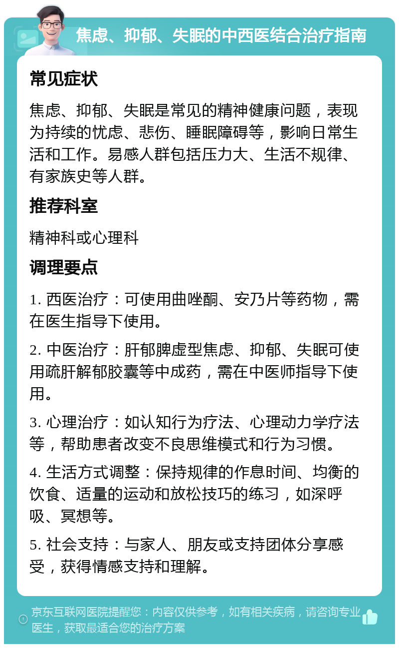 焦虑、抑郁、失眠的中西医结合治疗指南 常见症状 焦虑、抑郁、失眠是常见的精神健康问题，表现为持续的忧虑、悲伤、睡眠障碍等，影响日常生活和工作。易感人群包括压力大、生活不规律、有家族史等人群。 推荐科室 精神科或心理科 调理要点 1. 西医治疗：可使用曲唑酮、安乃片等药物，需在医生指导下使用。 2. 中医治疗：肝郁脾虚型焦虑、抑郁、失眠可使用疏肝解郁胶囊等中成药，需在中医师指导下使用。 3. 心理治疗：如认知行为疗法、心理动力学疗法等，帮助患者改变不良思维模式和行为习惯。 4. 生活方式调整：保持规律的作息时间、均衡的饮食、适量的运动和放松技巧的练习，如深呼吸、冥想等。 5. 社会支持：与家人、朋友或支持团体分享感受，获得情感支持和理解。