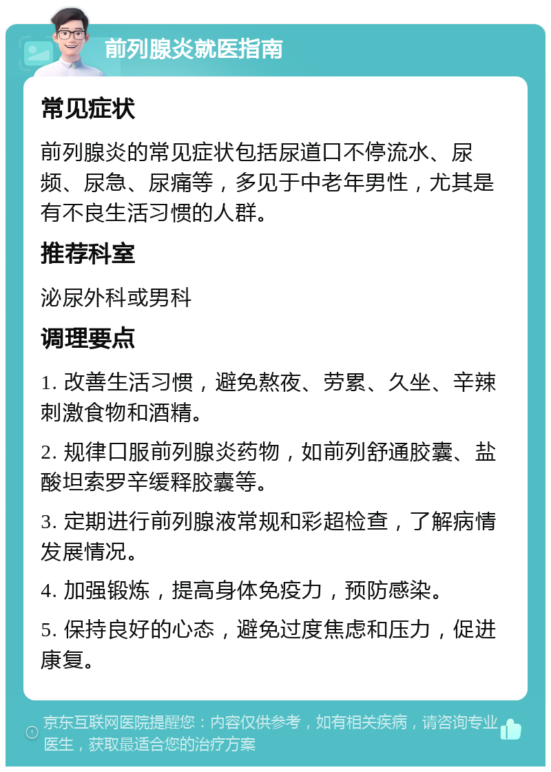 前列腺炎就医指南 常见症状 前列腺炎的常见症状包括尿道口不停流水、尿频、尿急、尿痛等，多见于中老年男性，尤其是有不良生活习惯的人群。 推荐科室 泌尿外科或男科 调理要点 1. 改善生活习惯，避免熬夜、劳累、久坐、辛辣刺激食物和酒精。 2. 规律口服前列腺炎药物，如前列舒通胶囊、盐酸坦索罗辛缓释胶囊等。 3. 定期进行前列腺液常规和彩超检查，了解病情发展情况。 4. 加强锻炼，提高身体免疫力，预防感染。 5. 保持良好的心态，避免过度焦虑和压力，促进康复。