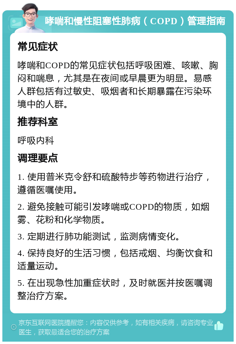 哮喘和慢性阻塞性肺病（COPD）管理指南 常见症状 哮喘和COPD的常见症状包括呼吸困难、咳嗽、胸闷和喘息，尤其是在夜间或早晨更为明显。易感人群包括有过敏史、吸烟者和长期暴露在污染环境中的人群。 推荐科室 呼吸内科 调理要点 1. 使用普米克令舒和硫酸特步等药物进行治疗，遵循医嘱使用。 2. 避免接触可能引发哮喘或COPD的物质，如烟雾、花粉和化学物质。 3. 定期进行肺功能测试，监测病情变化。 4. 保持良好的生活习惯，包括戒烟、均衡饮食和适量运动。 5. 在出现急性加重症状时，及时就医并按医嘱调整治疗方案。