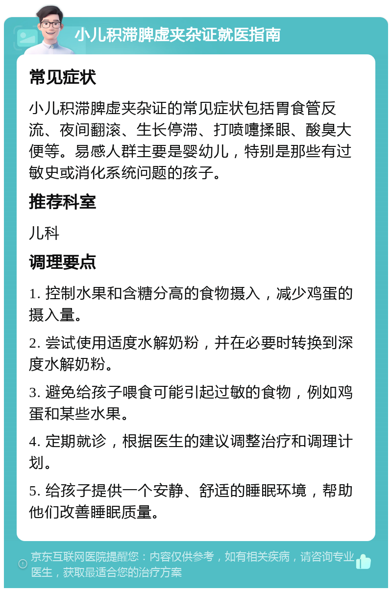 小儿积滞脾虚夹杂证就医指南 常见症状 小儿积滞脾虚夹杂证的常见症状包括胃食管反流、夜间翻滚、生长停滞、打喷嚏揉眼、酸臭大便等。易感人群主要是婴幼儿，特别是那些有过敏史或消化系统问题的孩子。 推荐科室 儿科 调理要点 1. 控制水果和含糖分高的食物摄入，减少鸡蛋的摄入量。 2. 尝试使用适度水解奶粉，并在必要时转换到深度水解奶粉。 3. 避免给孩子喂食可能引起过敏的食物，例如鸡蛋和某些水果。 4. 定期就诊，根据医生的建议调整治疗和调理计划。 5. 给孩子提供一个安静、舒适的睡眠环境，帮助他们改善睡眠质量。