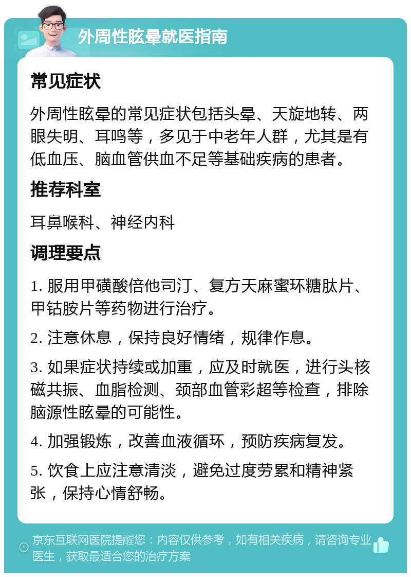 外周性眩晕就医指南 常见症状 外周性眩晕的常见症状包括头晕、天旋地转、两眼失明、耳鸣等，多见于中老年人群，尤其是有低血压、脑血管供血不足等基础疾病的患者。 推荐科室 耳鼻喉科、神经内科 调理要点 1. 服用甲磺酸倍他司汀、复方天麻蜜环糖肽片、甲钴胺片等药物进行治疗。 2. 注意休息，保持良好情绪，规律作息。 3. 如果症状持续或加重，应及时就医，进行头核磁共振、血脂检测、颈部血管彩超等检查，排除脑源性眩晕的可能性。 4. 加强锻炼，改善血液循环，预防疾病复发。 5. 饮食上应注意清淡，避免过度劳累和精神紧张，保持心情舒畅。